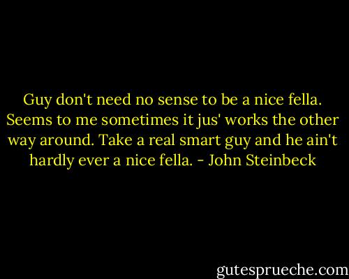 Guy don't need no sense to be a nice fella. Seems to me sometimes it jus' works the other way around. Take a real smart guy and he ain't hardly ever a nice fella. - John Steinbeck