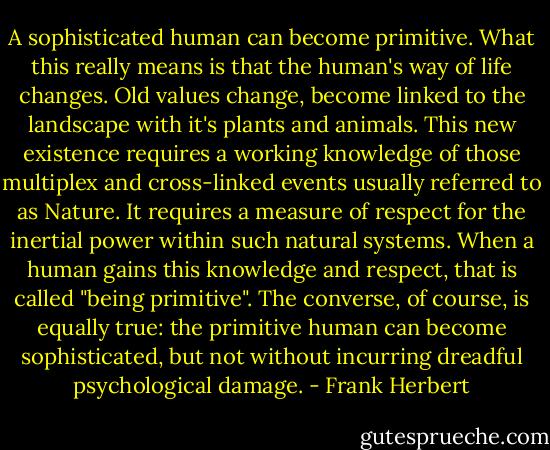 A sophisticated human can become primitive. What this really means is that the human's way of life changes. Old values change, become linked to the landscape with it's plants and animals. This new existence requires a working knowledge of those multiplex and cross-linked events usually referred to as Nature. It requires a measure of respect for the inertial power within such natural systems. When a human gains this knowledge and respect, that is called "being primitive". The converse, of course, is equally true: the primitive human can become sophisticated, but not without incurring dreadful psychological damage. - Frank Herbert