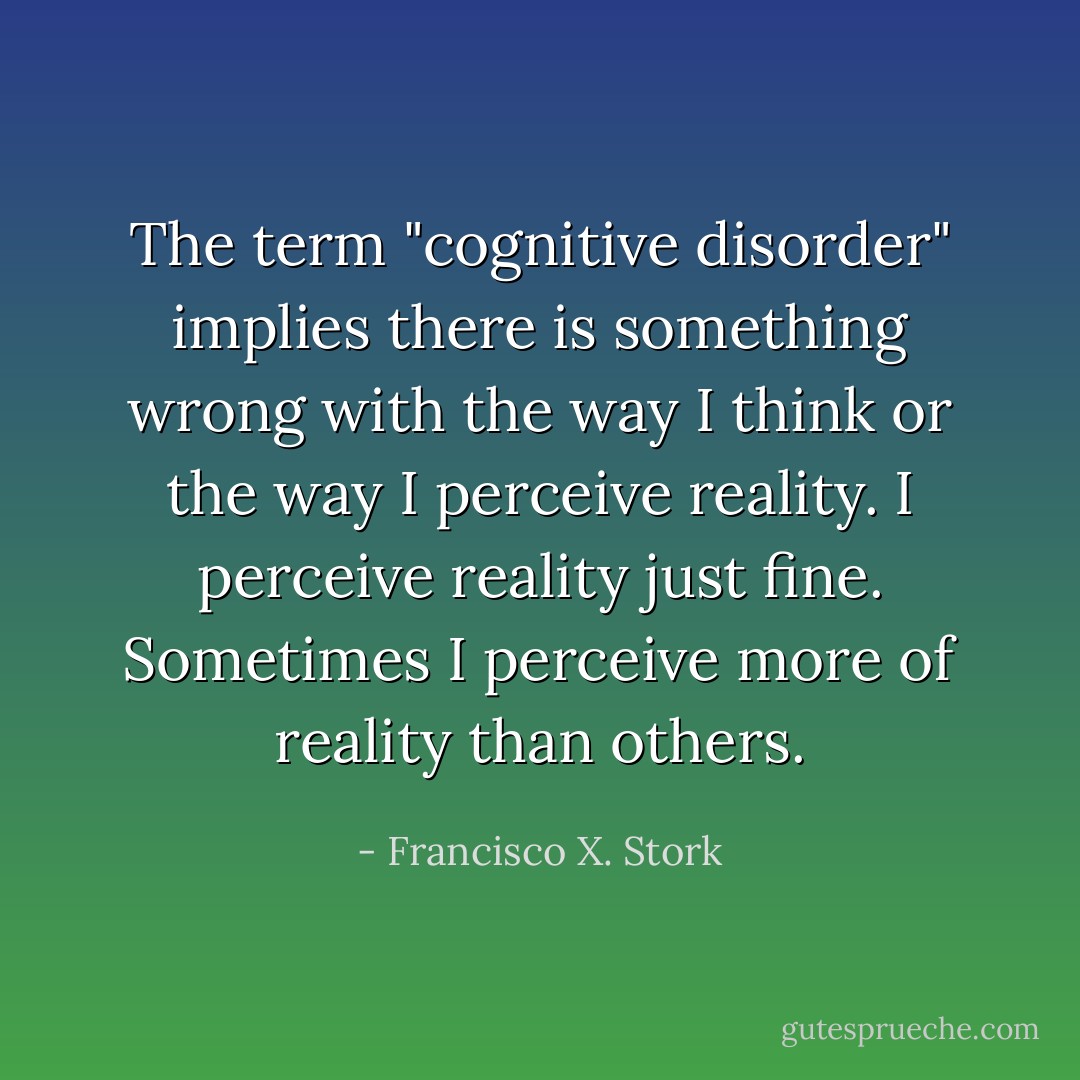 The term "cognitive disorder" implies there is something wrong with the way I think or the way I perceive reality. I perceive reality just fine. Sometimes I perceive more of reality than others. - Francisco X. Stork