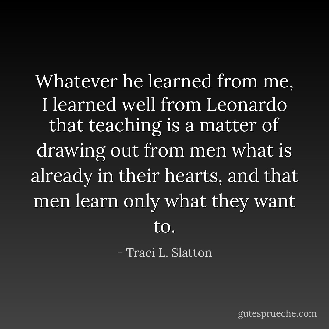 Whatever he learned from me, I learned well from Leonardo that teaching is a matter of drawing out from men what is already in their hearts, and that men learn only what they want to. - Traci L. Slatton