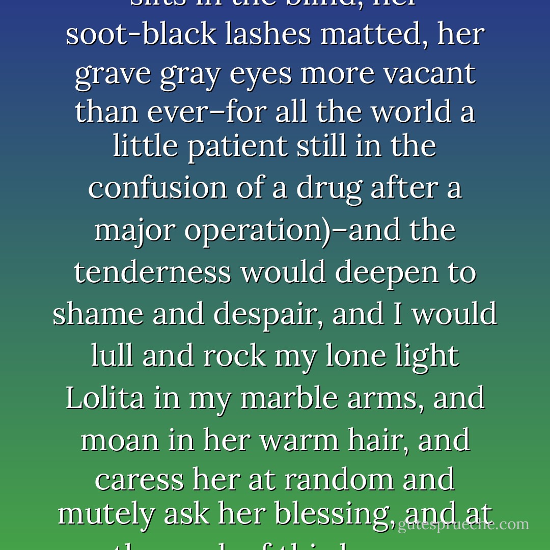 I recall certain moments, let us call them icebergs in paradise, when after having had my fill of her –after fabulous, insane exertions that left me limp and azure-barred–I would gather her in my arms with, at last, a mute moan of human tenderness (her skin glistening in the neon light coming from the paved court through the slits in the blind, her soot-black lashes matted, her grave gray eyes more vacant than ever–for all the world a little patient still in the confusion of a drug after a major operation)–and the tenderness would deepen to shame and despair, and I would lull and rock my lone light Lolita in my marble arms, and moan in her warm hair, and caress her at random and mutely ask her blessing, and at the peak of this human agonized selfless tenderness (with my soul actually hanging around her naked body and ready to repent), all at once, ironically, horribly, lust would swell again–and 'oh, no,' Lolita would say with a sigh to heaven, and the next moment the tenderness and the azure–all would be shattered. - Vladimir Nabokov