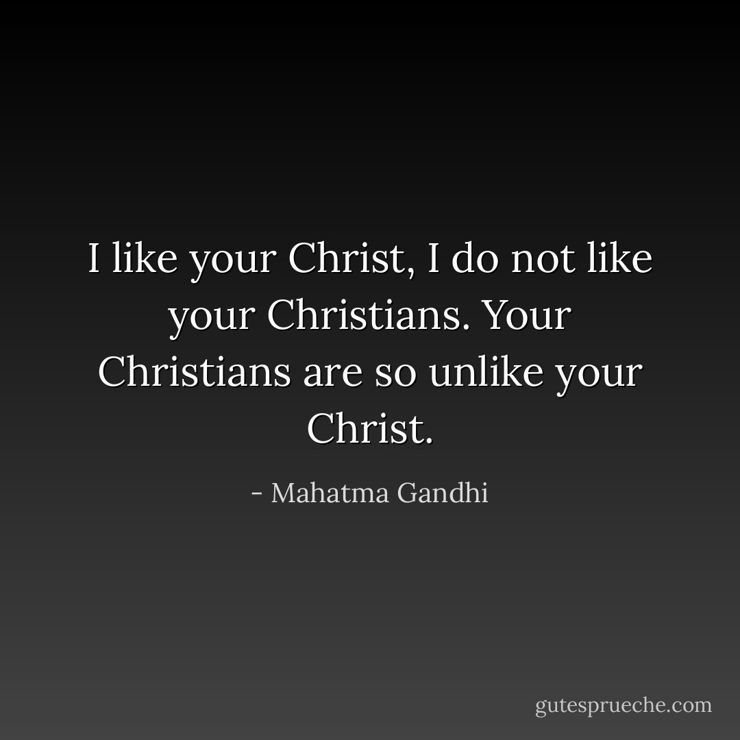 I like your Christ, I do not like your Christians. Your Christians are so unlike your Christ. - Mahatma Gandhi