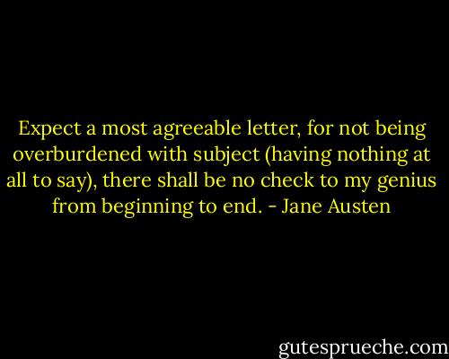 Expect a most agreeable letter, for not being overburdened with subject (having nothing at all to say), there shall be no check to my genius from beginning to end. - Jane Austen