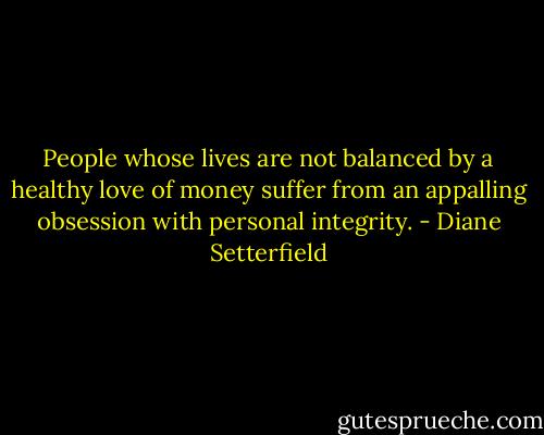People whose lives are not balanced by a healthy love of money suffer from an appalling obsession with personal integrity. - Diane Setterfield