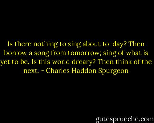 Is there nothing to sing about to-day? Then borrow a song from tomorrow; sing of<br />what is yet to be. Is this world dreary? Then think of the next. - Charles Haddon Spurgeon