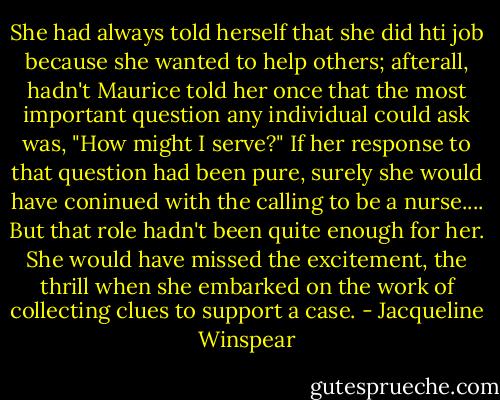 She had always told herself that she did hti job because she wanted to help others; afterall, hadn't Maurice told her once that the most important question any individual could ask was, "How might I serve?" If her response to that question had been pure, surely she would have coninued with the calling to be a nurse.... But that role hadn't been quite enough for her. She would have missed the excitement, the thrill when she embarked on the work of collecting clues to support a case. - Jacqueline Winspear