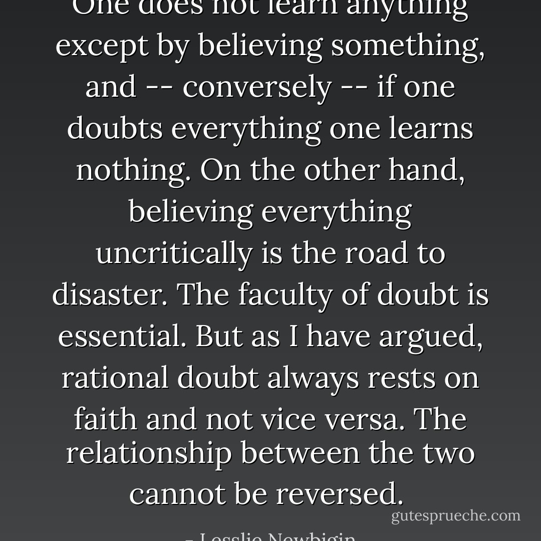 One does not learn anything except by believing something, and -- conversely -- if one doubts everything one learns nothing. On the other hand, believing everything uncritically is the road to disaster. The faculty of doubt is essential. But as I have argued, rational doubt always rests on faith and not vice versa. The relationship between the two cannot be reversed.  - Lesslie Newbigin