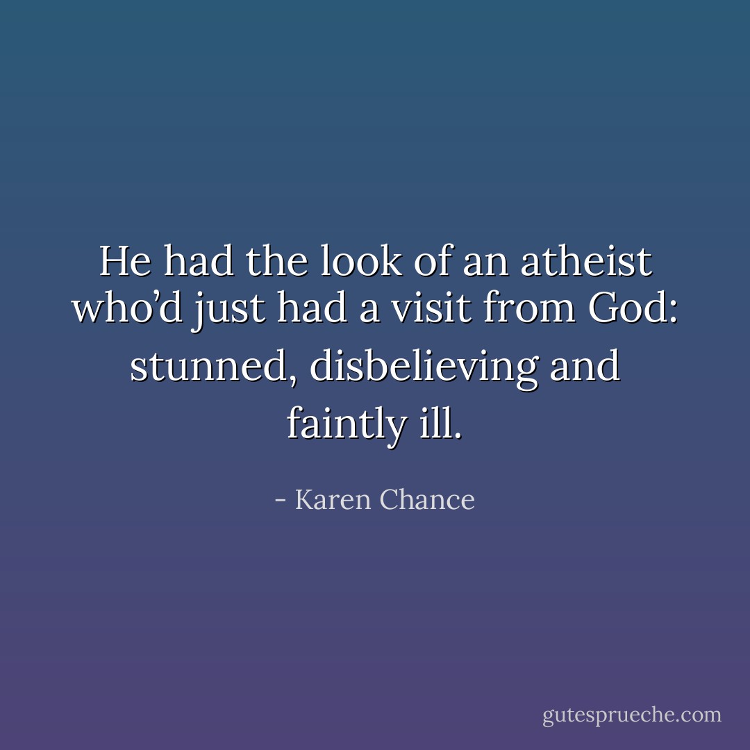 He had the look of an atheist who’d just had a visit from God: stunned, disbelieving and faintly ill. - Karen Chance