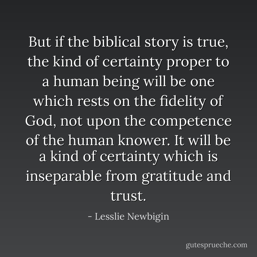 But if the biblical story is true, the kind of certainty proper to a human being will be one which rests on the fidelity of God, not upon the competence of the human knower. It will be a kind of certainty which is inseparable from gratitude and trust. - Lesslie Newbigin