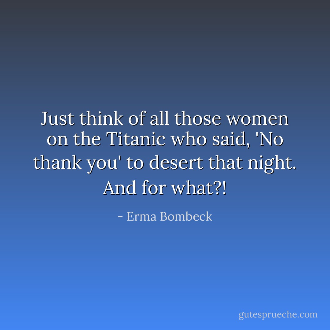 Just think of all those women on the Titanic who said, 'No thank you' to desert that night. And for what?! - Erma Bombeck