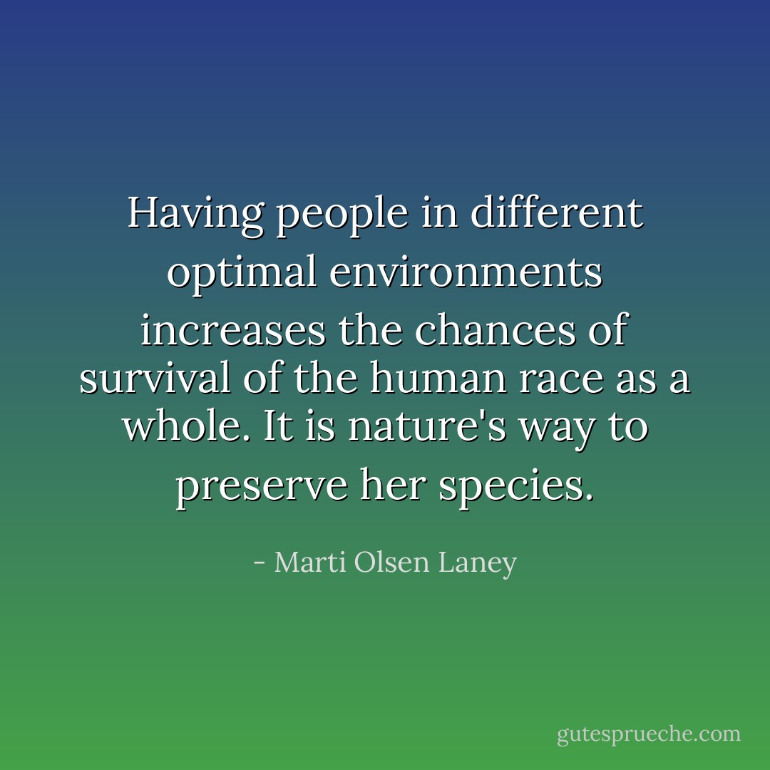Having people in different optimal environments increases the chances of survival of the human race as a whole. It is nature's way to preserve her species. - Marti Olsen Laney