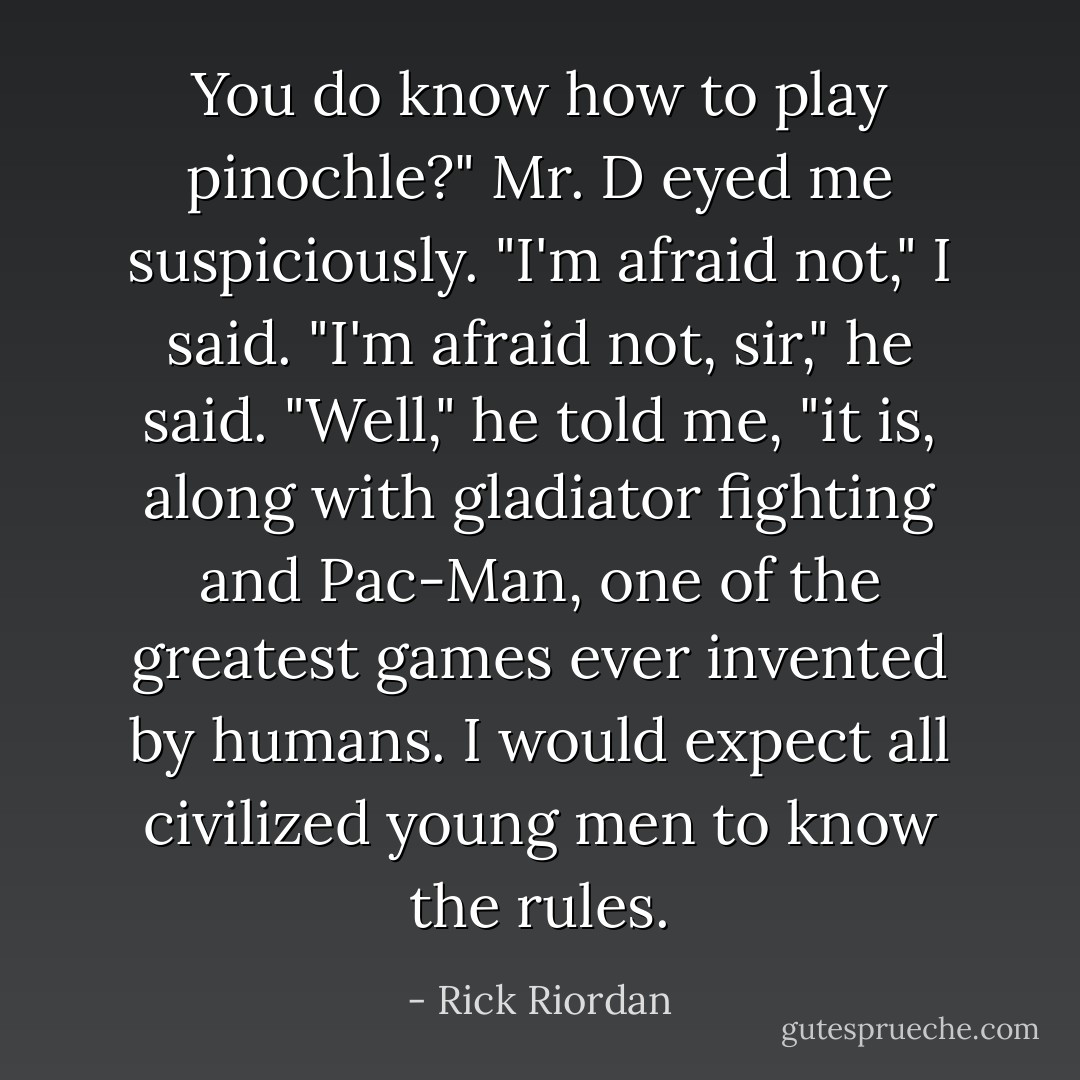 You do know how to play pinochle?" Mr. D eyed me suspiciously.<br />"I'm afraid not," I said.<br />"I'm afraid not, sir," he said.<br />"Well," he told me, "it is, along with gladiator fighting and Pac-Man, one of the greatest games ever invented by humans. I would expect all civilized young men to know the rules. - Rick Riordan