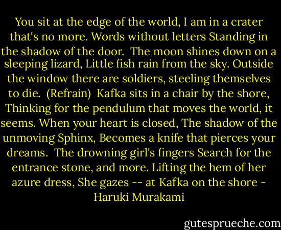 You sit at the edge of the world,<br />I am in a crater that's no more.<br />Words without letters<br />Standing in the shadow of the door.<br /><br />The moon shines down on a sleeping lizard,<br />Little fish rain from the sky.<br />Outside the window there are soldiers,<br />steeling themselves to die.<br /><br />(Refrain)<br /><br />Kafka sits in a chair by the shore,<br />Thinking for the pendulum that moves the world, it seems.<br />When your heart is closed,<br />The shadow of the unmoving Sphinx,<br />Becomes a knife that pierces your dreams.<br /><br />The drowning girl's fingers<br />Search for the entrance stone, and more.<br />Lifting the hem of her azure dress,<br />She gazes --<br />at Kafka on the shore - Haruki Murakami