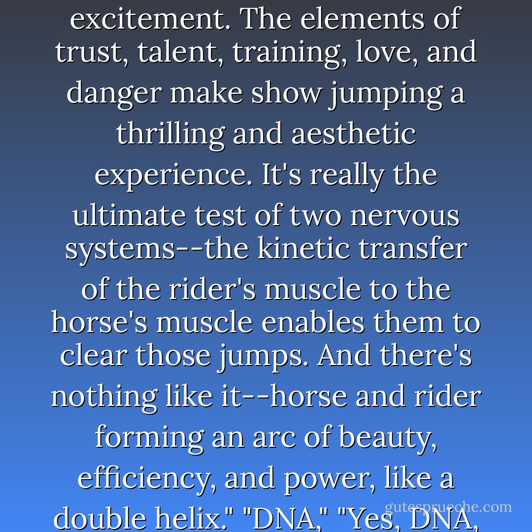 Why do you like show jumping?"<br />"... Beauty and excitement. The elements of trust, talent, training, love, and danger make show jumping a thrilling and aesthetic experience. It's really the ultimate test of two nervous systems--the kinetic transfer of the rider's muscle to the horse's muscle enables them to clear those jumps. And there's nothing like it--horse and rider forming an arc of beauty, efficiency, and power, like a double helix."<br />"DNA,"<br />"Yes, DNA, the code to life. - Ainslie Sheridan