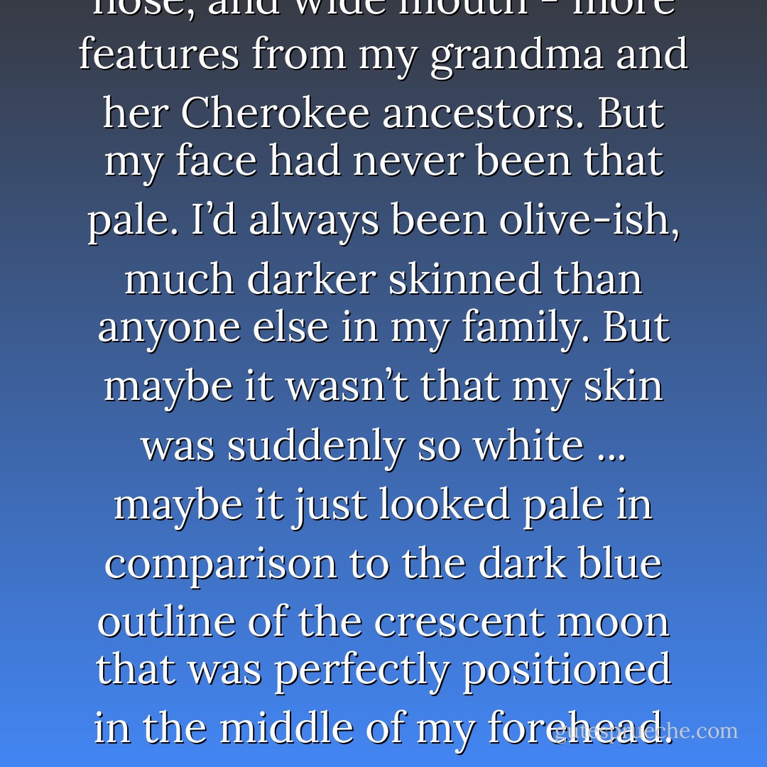 It was like staring into the face of a familiar stranger. You know, that person you see in a crowd and swear you know, but you really don't? Now she was me - the familiar stranger. <br /><br />She had my eyes. They were the same hazel color that could never decide whether it wanted to be green or brown, but my eyes had never been that big and round. Or had they? She had my hair - long and straight and almost as dark as my grandma’s had been before hers had begun to turn silver. The stranger had my high cheekbones, long, strong nose, and wide mouth - more features from my grandma and her Cherokee ancestors. But my face had never been that pale. I’d always been olive-ish, much darker skinned than anyone else in my family. But maybe it wasn’t that my skin was suddenly so white ... maybe it just looked pale in comparison to the dark blue outline of the crescent moon that was perfectly positioned in the middle of my forehead. Or maybe it was the horrid fluorescent lighting. I hoped it was the lighting. <br /><br />I stared at the exotic-looking tattoo. Mixed with my strong Cherokee features it seemed to brand me with a mark of wildness ... as if I belonged to ancient times when the world was bigger ... more barbaric. <br /><br />From this day on my life would never be the same. And for a moment — just an instant—I forgot about the horror of not belonging and felt a shocking burst of pleasure, while deep inside of me the blood of my grandmother’s people rejoiced. - P.C. Cast