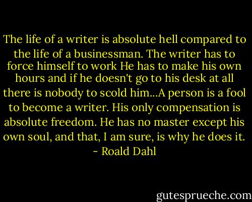 The life of a writer is absolute hell compared to the life of a businessman. The writer has to force himself to work He has to make his own hours and if he doesn't go to his desk at all there is nobody to scold him...A person is a fool to become a writer. His only compensation is absolute freedom. He has no master except his own soul, and that, I am sure, is why he does it. - Roald Dahl