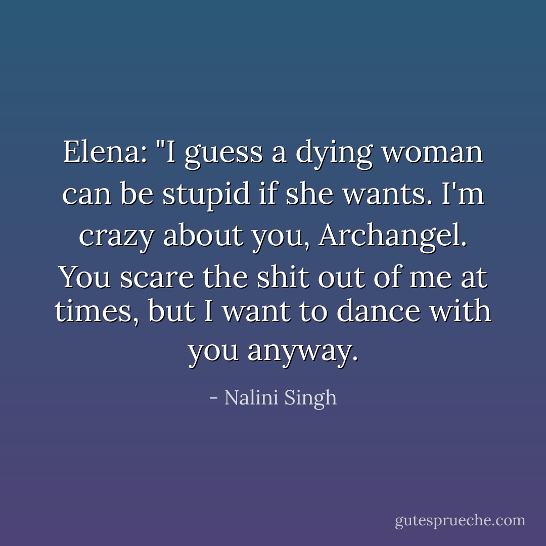 Elena: "I guess a dying woman can be stupid if she wants. I'm crazy about you, Archangel. You scare the shit out of me at times, but I want to dance with you anyway. - Nalini Singh
