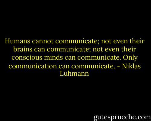 Humans cannot communicate; not even their brains can communicate; not even their conscious minds can communicate. Only communication can communicate. - Niklas Luhmann