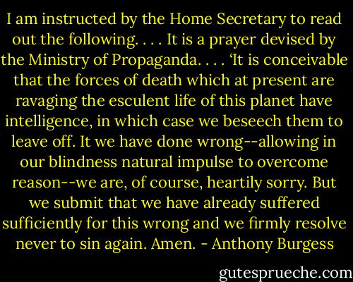 I am instructed by the Home Secretary to read out the following. . . . It is a prayer devised by the Ministry of Propaganda. . . . ‘It is conceivable that the forces of death which at present are ravaging the esculent life of this planet have intelligence, in which case we beseech them to leave off. It we have done wrong--allowing in our blindness natural impulse to overcome reason--we are, of course, heartily sorry. But we submit that we have already suffered sufficiently for this wrong and we firmly resolve never to sin again. Amen. - Anthony Burgess