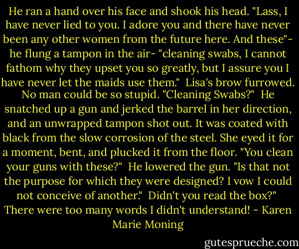 He ran a hand over his face and shook his head. "Lass, I have never lied to you. I adore you and there have never been any other women from the future here. And these"- he flung a tampon in the air- "cleaning swabs, I cannot fathom why they upset you so greatly, but I assure you I have never let the maids use them."<br /><br />Lisa's brow furrowed. No man could be so stupid. "Cleaning Swabs?"<br /><br />He snatched up a gun and jerked the barrel in her direction, and an unwrapped tampon shot out. It was coated with black from the slow corrosion of the steel. She eyed it for a moment, bent, and plucked it from the floor. "You clean your guns with these?"<br /><br />He lowered the gun. "Is that not the purpose for which they were designed? I vow I could not conceive of another."<br /><br />Didn't you read the box?"<br /><br />There were too many words I didn't understand! - Karen Marie Moning