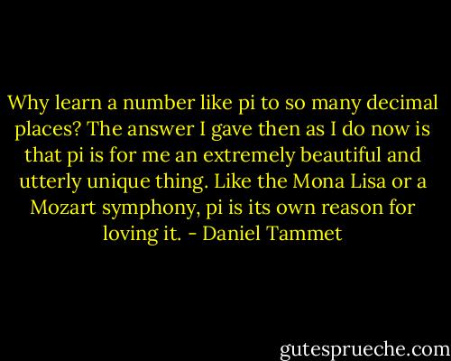 Why learn a number like pi to so many decimal places? The answer I gave then as I do now is that pi is for me an extremely beautiful and utterly unique thing. Like the Mona Lisa or a Mozart symphony, pi is its own reason for loving it. - Daniel Tammet