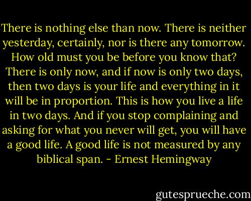 There is nothing else than now. There is neither yesterday, certainly, nor is there any tomorrow. How old must you be before you know that? There is only now, and if now is only two days, then two days is your life and everything in it will be in proportion. This is how you live a life in two days. And if you stop complaining and asking for what you never will get, you will have a good life. A good life is not measured by any biblical span. - Ernest Hemingway