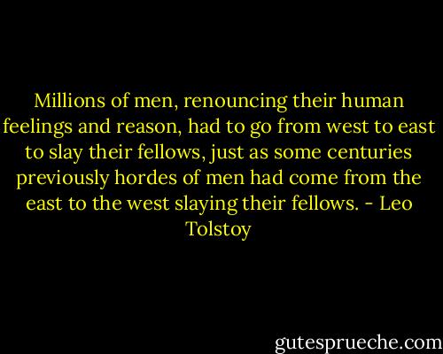 Millions of men, renouncing their human feelings and reason, had to go from west to east to slay their fellows, just as some centuries previously hordes of men had come from the east to the west slaying their fellows. - Leo Tolstoy