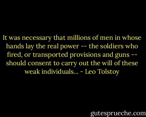 It was necessary that millions of men in whose hands lay the real power -- the soldiers who fired, or transported provisions and guns -- should consent to carry out the will of these weak individuals... - Leo Tolstoy