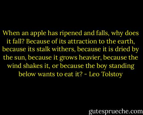 When an apple has ripened and falls, why does it fall? Because of its attraction to the earth, because its stalk withers, because it is dried by the sun, because it grows heavier, because the wind shakes it, or because the boy standing below wants to eat it? - Leo Tolstoy