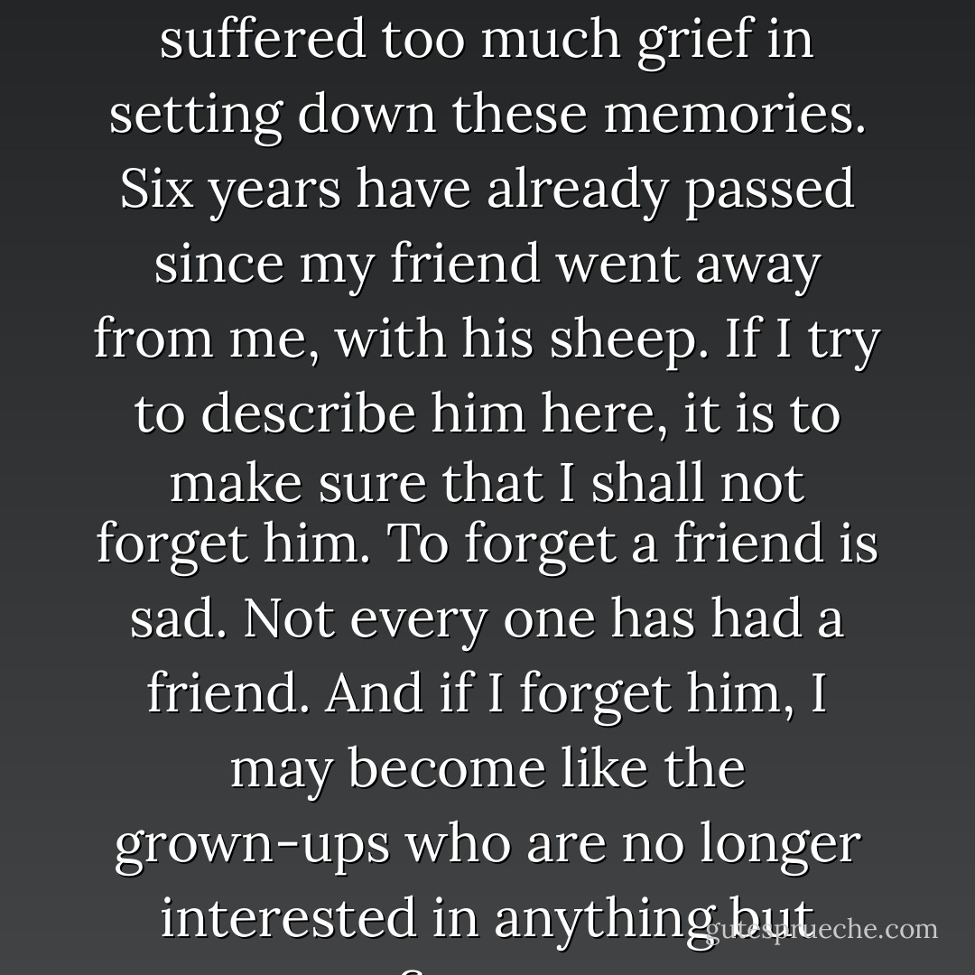 For I do not want any one to read my book carelessly. I have suffered too much grief in setting down these memories. Six years have already passed since my friend went away from me, with his sheep. If I try to describe him here, it is to make sure that I shall not forget him. To forget a friend is sad. Not every one has had a friend. And if I forget him, I may become like the grown-ups who are no longer interested in anything but figures. - Antoine de Saint-Exupéry