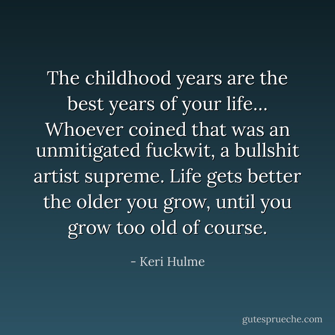 The childhood years are the best years of your life… Whoever coined that was an unmitigated fuckwit, a bullshit artist supreme. Life gets better the older you grow, until you grow too old of course. - Keri Hulme