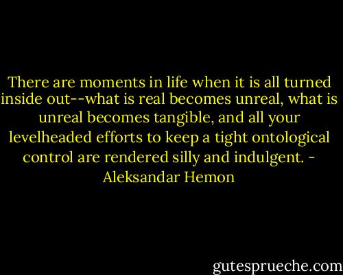 There are moments in life when it is all turned inside out--what is real becomes unreal, what is unreal becomes tangible, and all your levelheaded efforts to keep a tight ontological control are rendered silly and indulgent. - Aleksandar Hemon
