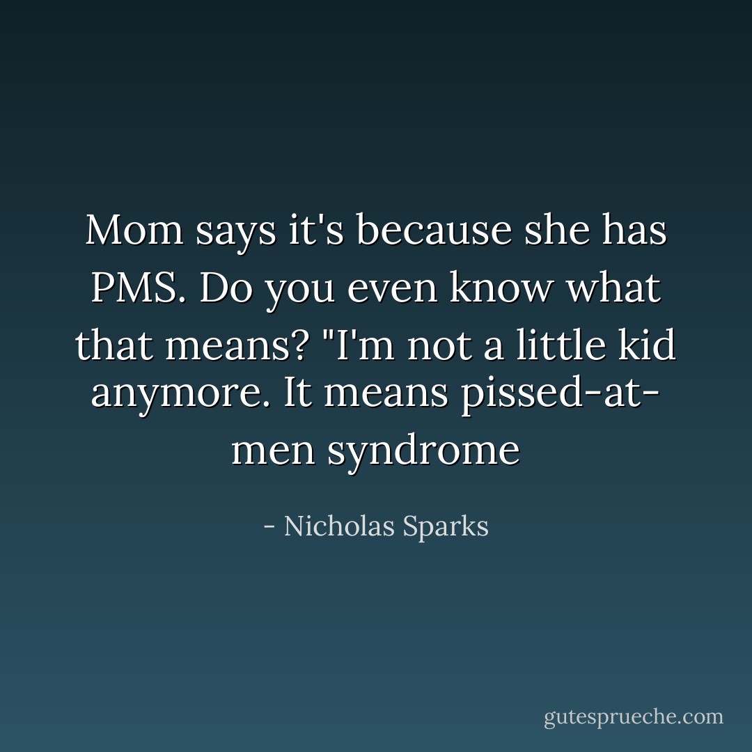 Mom says it's because she has PMS.<br />Do you even know what that means?<br />"I'm not a little kid anymore. It means pissed-at- men syndrome - Nicholas Sparks