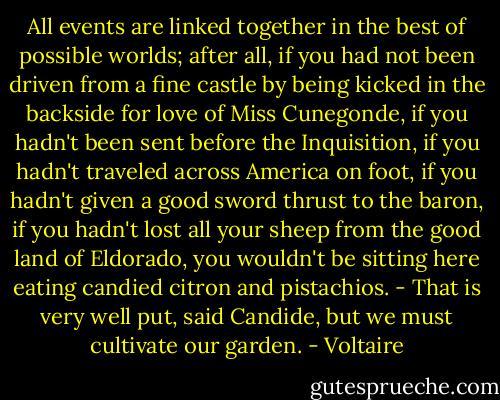 All events are linked together in the best of possible worlds; after all, if you had not been driven from a fine castle by being kicked in the backside for love of Miss Cunegonde, if you hadn't been sent before the Inquisition, if you hadn't traveled across America on foot, if you hadn't given a good sword thrust to the baron, if you hadn't lost all your sheep from the good land of Eldorado, you wouldn't be sitting here eating candied citron and pistachios. - That is very well put, said Candide, but we must cultivate our garden. - Voltaire