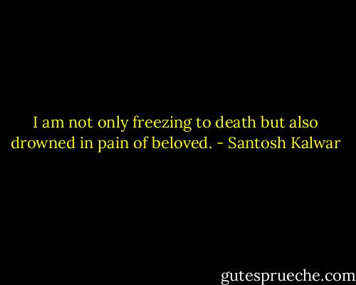 I am not only freezing to death but also drowned in pain of beloved. - Santosh Kalwar