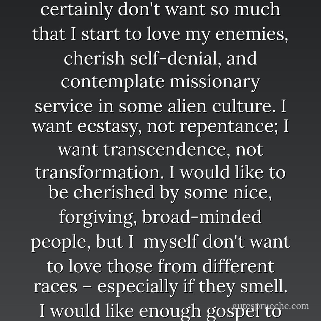 I would like to buy about three dollars worth of gospel, please. Not too much – just enough to make me happy, but not so much that I get addicted. I don't want so much gospel that I learn to really hate covetousness and lust. I certainly don't want so much that I start to love my enemies, cherish self-denial, and contemplate missionary<br />service in some alien culture. I want ecstasy, not repentance; I want transcendence, not transformation. I would like to be cherished by some nice, forgiving, broad-minded people, but I<br /><br />myself don't want to love those from different races – especially if they smell. I would like enough gospel to make my family secure and my children well behaved, but not so much that I find my ambitions redirected or my giving too greatly enlarged. I would<br />like about three dollars worth of gospel, please. - D.A. Carson