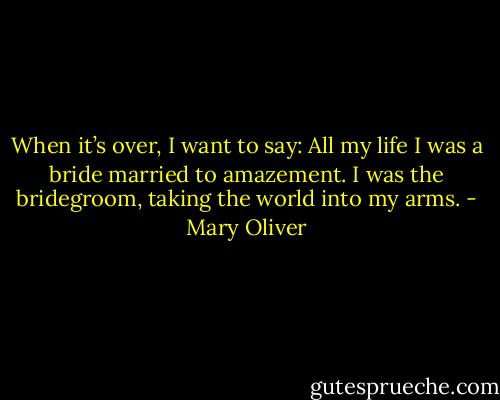 When it’s over, I want to say: All my life I was a bride married to amazement.<br />I was the bridegroom, taking the world into my arms. - Mary Oliver