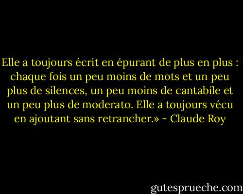 Elle a toujours écrit en épurant de plus en plus : chaque fois un peu moins de mots et un peu plus de silences, un peu moins de cantabile et un peu plus de moderato. Elle a toujours vécu en ajoutant sans retrancher.» - Claude Roy
