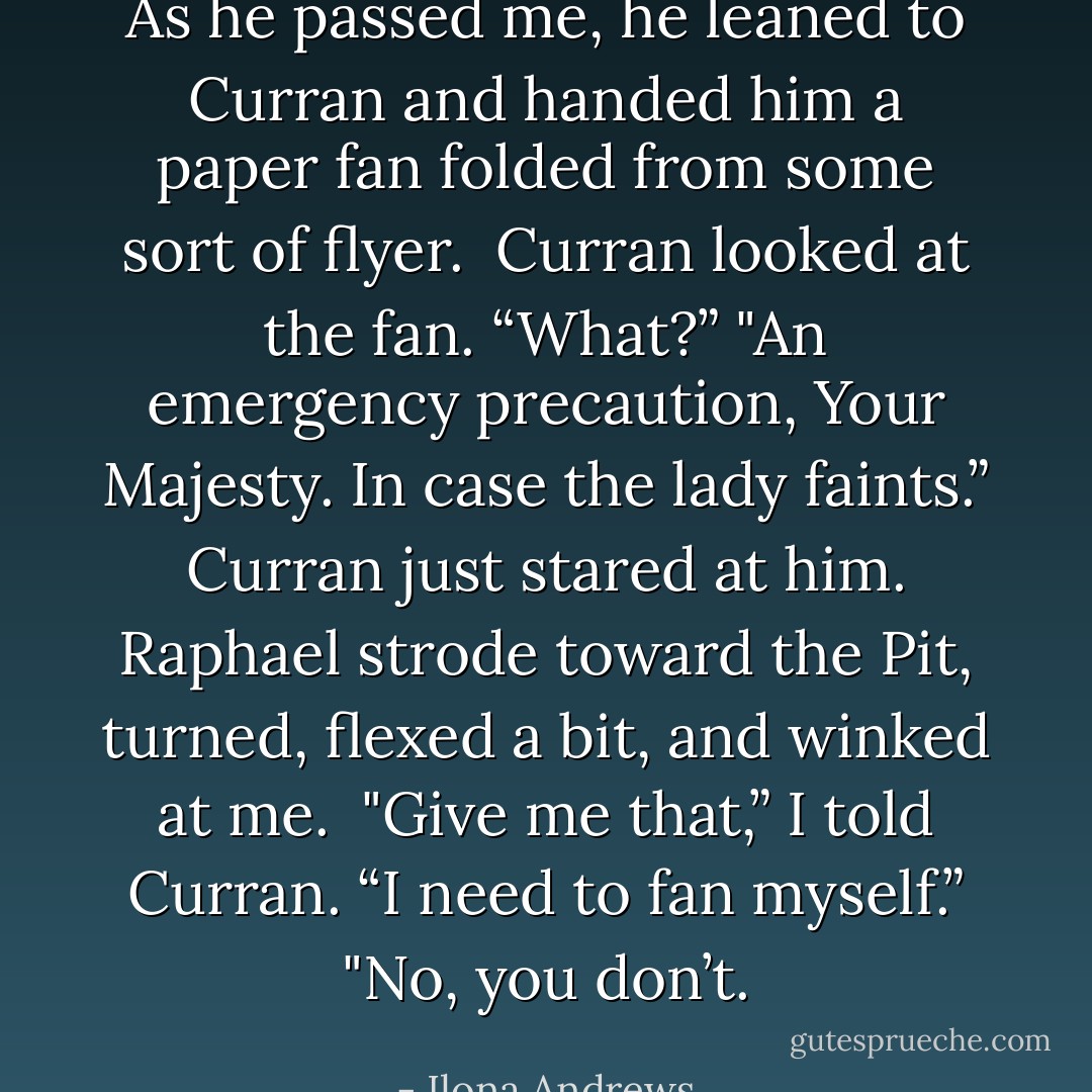 As he passed me, he leaned to Curran and handed him a paper fan folded from some sort of flyer.<br /><br />Curran looked at the fan. “What?”<br />"An emergency precaution, Your Majesty. In case the lady faints.”<br /><br />Curran just stared at him.<br /><br />Raphael strode toward the Pit, turned, flexed a bit, and winked at me.<br /><br />"Give me that,” I told Curran. “I need to fan myself.”<br />"No, you don’t. - Ilona Andrews