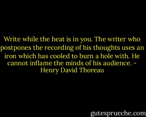 Write while the heat is in you. The writer who postpones the recording of his thoughts uses an iron which has cooled to burn a hole with. He cannot inflame the minds of his audience. - Henry David Thoreau