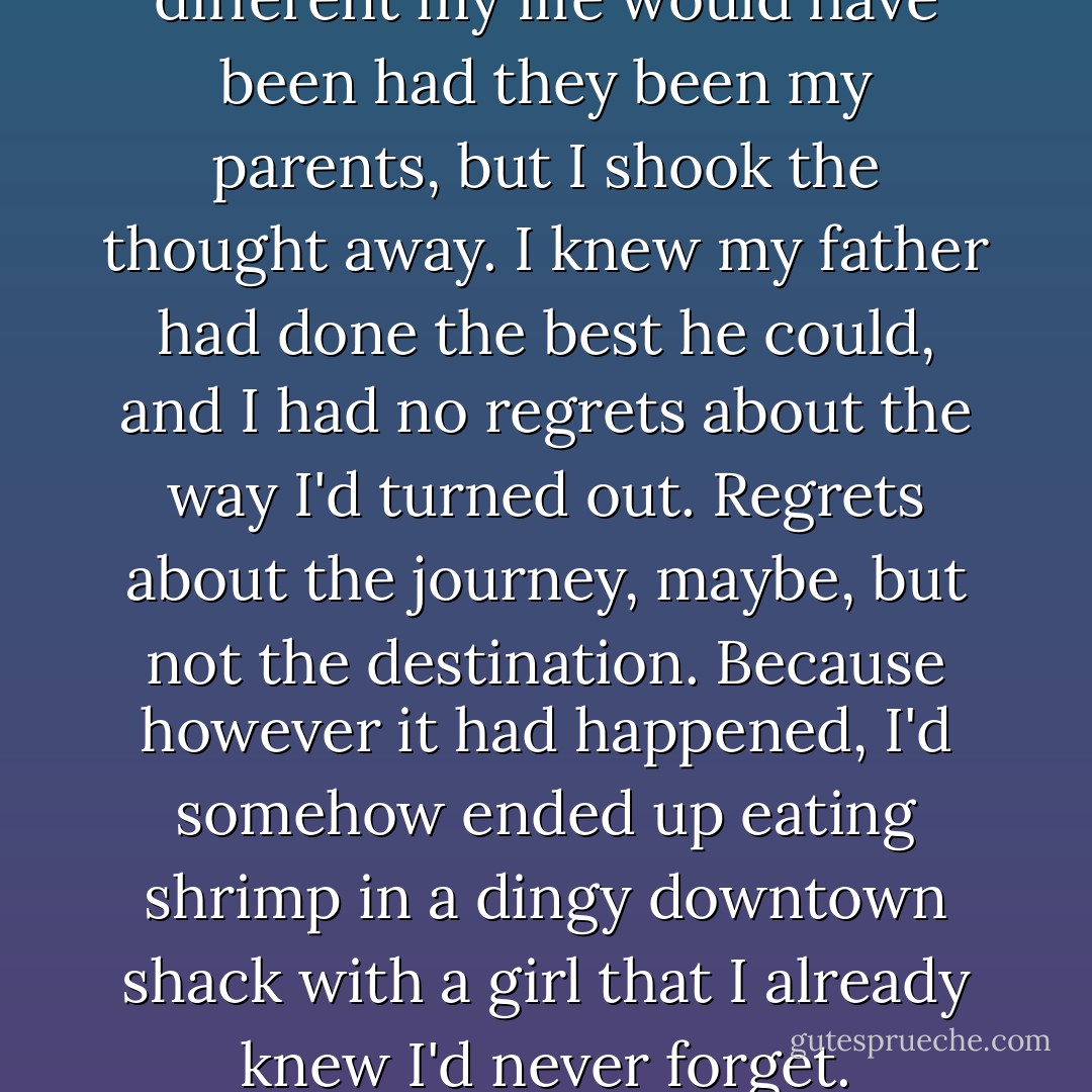 For a moment, I wondered how different my life would have been had they been my parents, but I shook the thought away. I knew my father had done the best he could, and I had no regrets about the way I'd turned out. Regrets about the journey, maybe, but not the destination. Because however it had happened, I'd somehow ended up eating shrimp in a dingy downtown shack with a girl that I already knew I'd never forget. - Nicholas Sparks