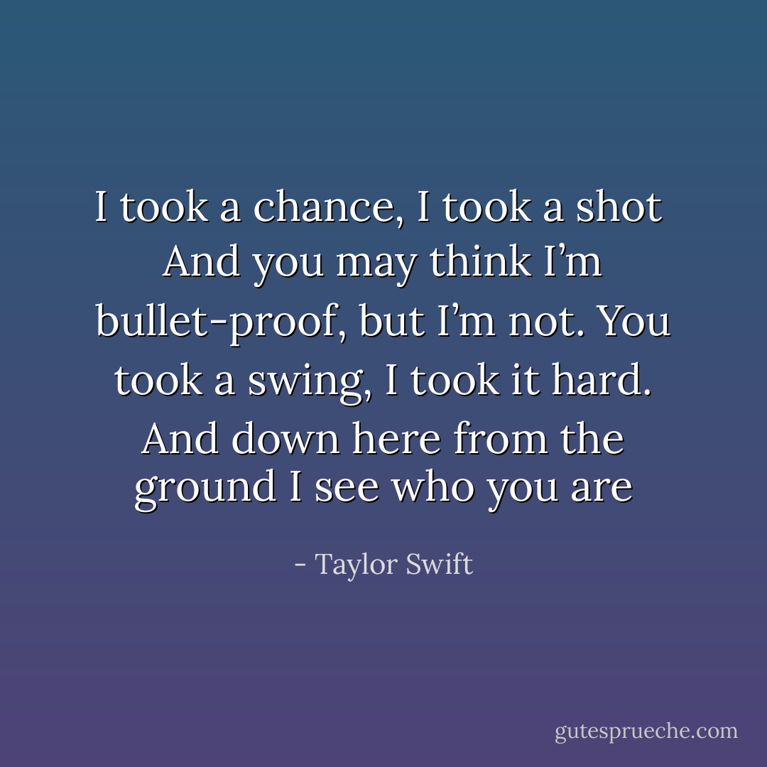 I took a chance, I took a shot <br />And you may think I’m bullet-proof, but I’m not. You took a swing, I took it hard. And down here from the ground I see who you are - Taylor Swift