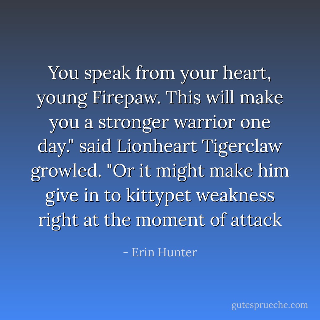 You speak from your heart, young Firepaw. This will make you a stronger warrior one day." said Lionheart<br />Tigerclaw growled. "Or it might make him give in to kittypet weakness right at the moment of attack - Erin Hunter