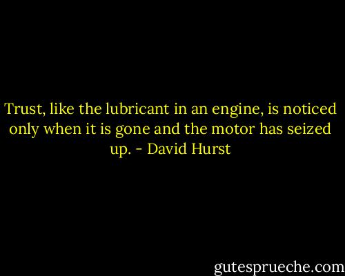 Trust, like the lubricant in an engine, is noticed only when it is gone and the motor has seized up. - David Hurst
