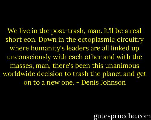 We live in the post-trash, man. It'll be a real short eon. Down in the ectoplasmic circuitry where humanity's leaders are all linked up unconsciously with each other and with the masses, man, there's been this unanimous worldwide decision to trash the planet and get on to a new one. - Denis Johnson