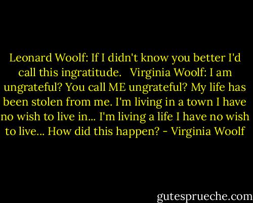 Leonard Woolf: If I didn't know you better I'd call this ingratitude. <br /><br />Virginia Woolf: I am ungrateful? You call ME ungrateful? My life has been stolen from me. I'm living in a town I have no wish to live in... I'm living a life I have no wish to live... How did this happen? - Virginia Woolf