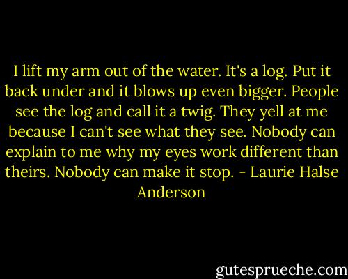 I lift my arm out of the water. It's a log. Put it back under and it blows up even bigger. People see the log and call it a twig. They yell at me because I can't see what they see. Nobody can explain to me why my eyes work different than theirs. Nobody can make it stop. - Laurie Halse Anderson