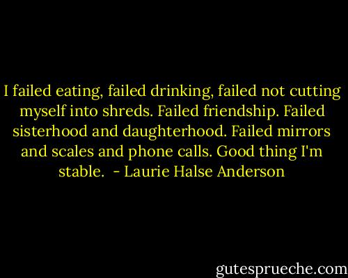 I failed eating, failed drinking, failed not cutting myself into shreds. Failed friendship. Failed sisterhood and daughterhood. Failed mirrors and scales and phone calls. Good thing I'm stable.  - Laurie Halse Anderson