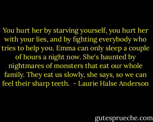 You hurt her by starving yourself, you hurt her with your lies, and by fighting everybody who tries to help you. Emma can only sleep a couple of hours a night now. She's haunted by nightmares of monsters that eat our whole family. They eat us slowly, she says, so we can feel their sharp teeth.  - Laurie Halse Anderson