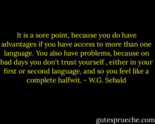 It is a sore point, because you do have advantages if you have access to more than one language. You also have problems, because on bad days you don't trust yourself , either in your first or second language, and so you feel like a complete halfwit. - W.G. Sebald
